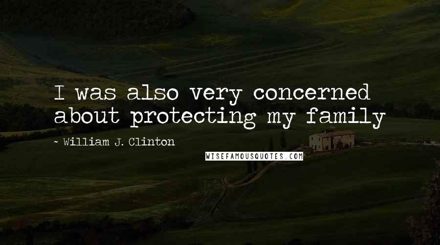 William J. Clinton Quotes: I was also very concerned about protecting my family