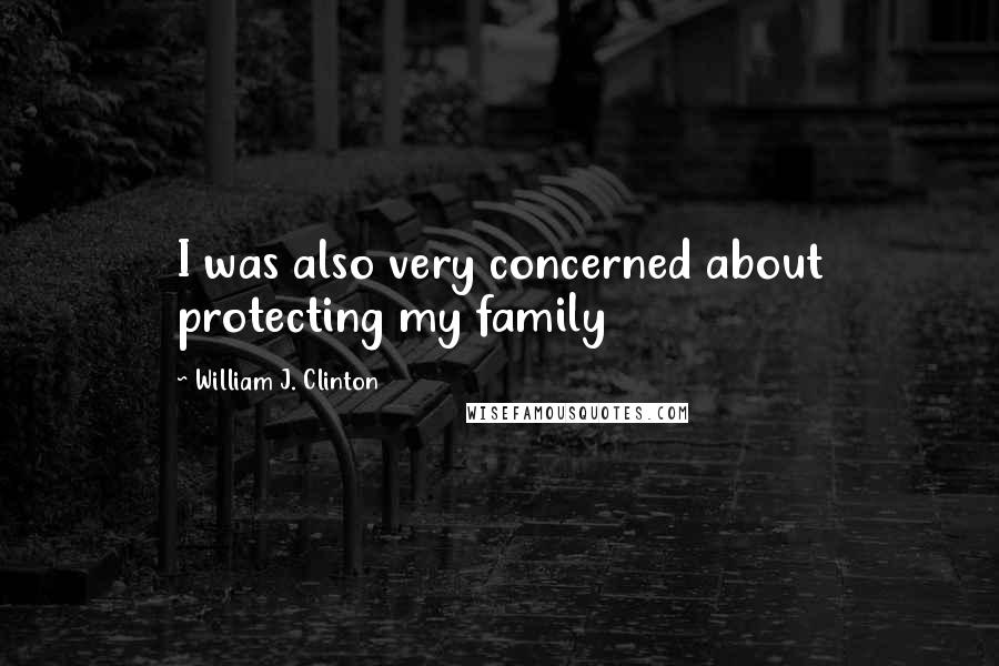 William J. Clinton Quotes: I was also very concerned about protecting my family