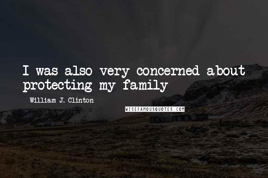 William J. Clinton Quotes: I was also very concerned about protecting my family