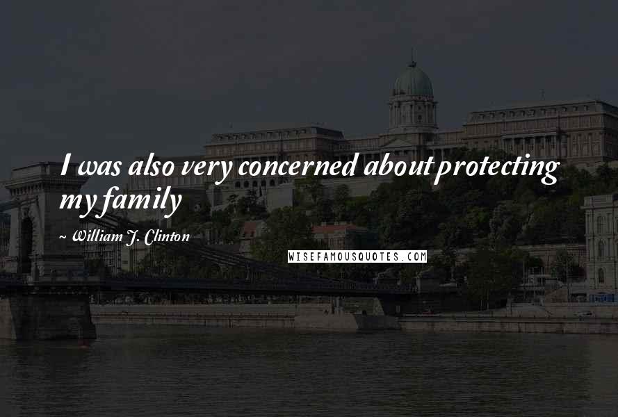 William J. Clinton Quotes: I was also very concerned about protecting my family