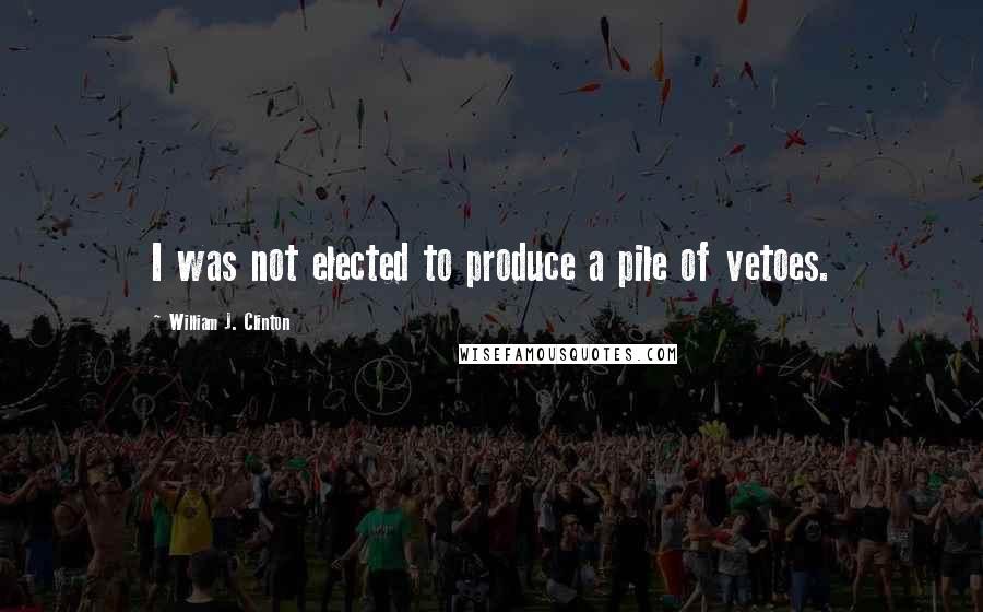 William J. Clinton Quotes: I was not elected to produce a pile of vetoes.