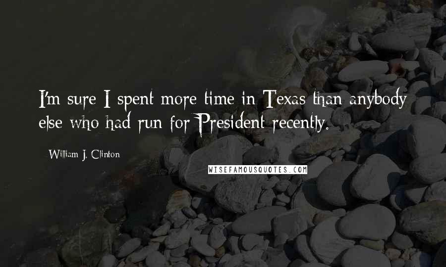 William J. Clinton Quotes: I'm sure I spent more time in Texas than anybody else who had run for President recently.