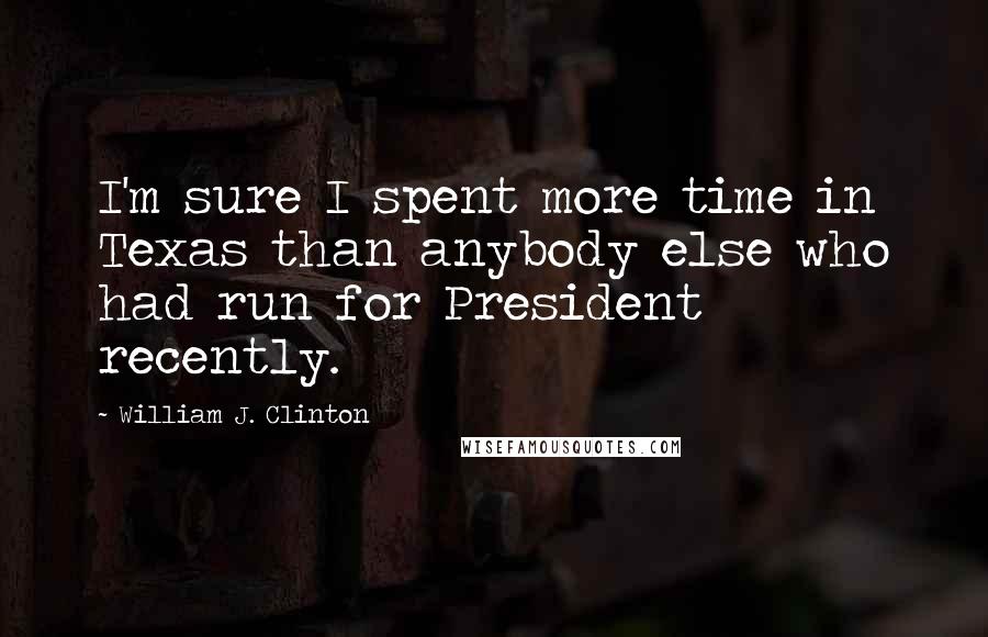 William J. Clinton Quotes: I'm sure I spent more time in Texas than anybody else who had run for President recently.