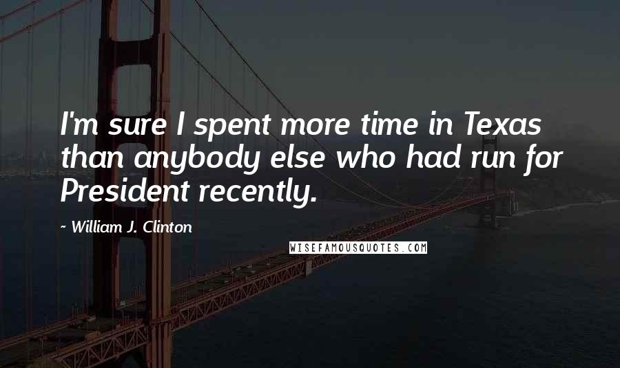 William J. Clinton Quotes: I'm sure I spent more time in Texas than anybody else who had run for President recently.