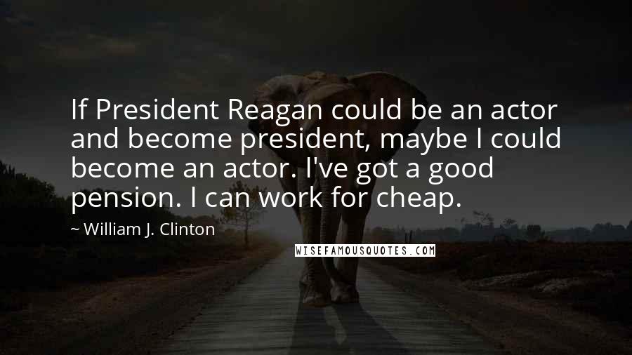 William J. Clinton Quotes: If President Reagan could be an actor and become president, maybe I could become an actor. I've got a good pension. I can work for cheap.