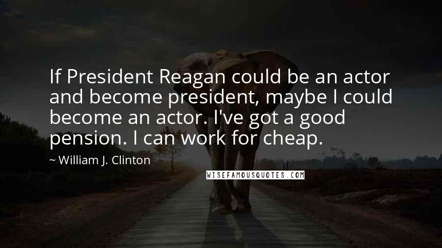 William J. Clinton Quotes: If President Reagan could be an actor and become president, maybe I could become an actor. I've got a good pension. I can work for cheap.