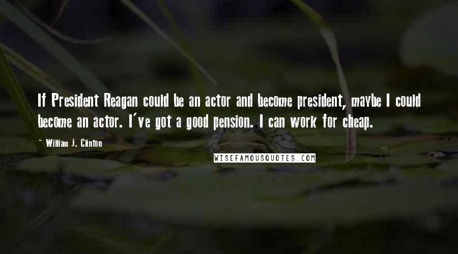 William J. Clinton Quotes: If President Reagan could be an actor and become president, maybe I could become an actor. I've got a good pension. I can work for cheap.