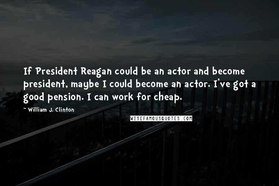 William J. Clinton Quotes: If President Reagan could be an actor and become president, maybe I could become an actor. I've got a good pension. I can work for cheap.