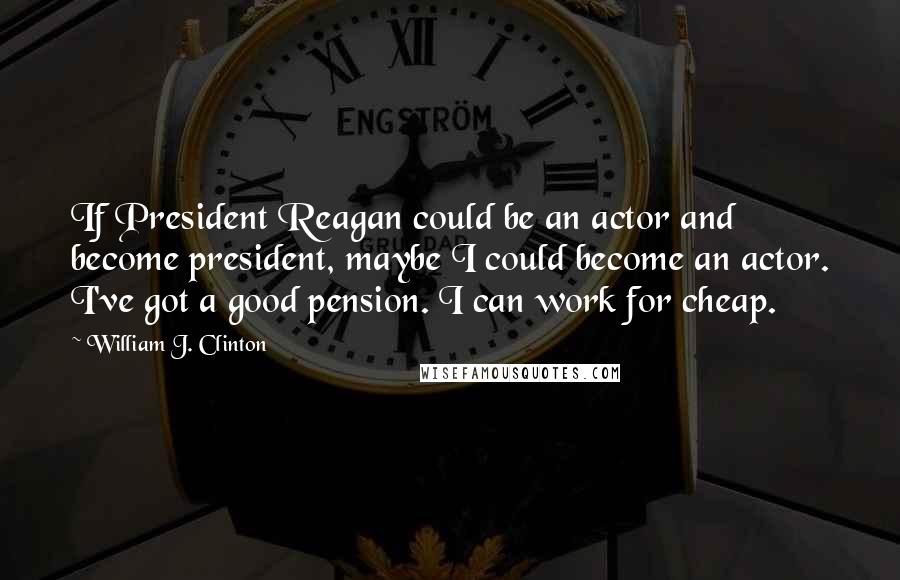 William J. Clinton Quotes: If President Reagan could be an actor and become president, maybe I could become an actor. I've got a good pension. I can work for cheap.