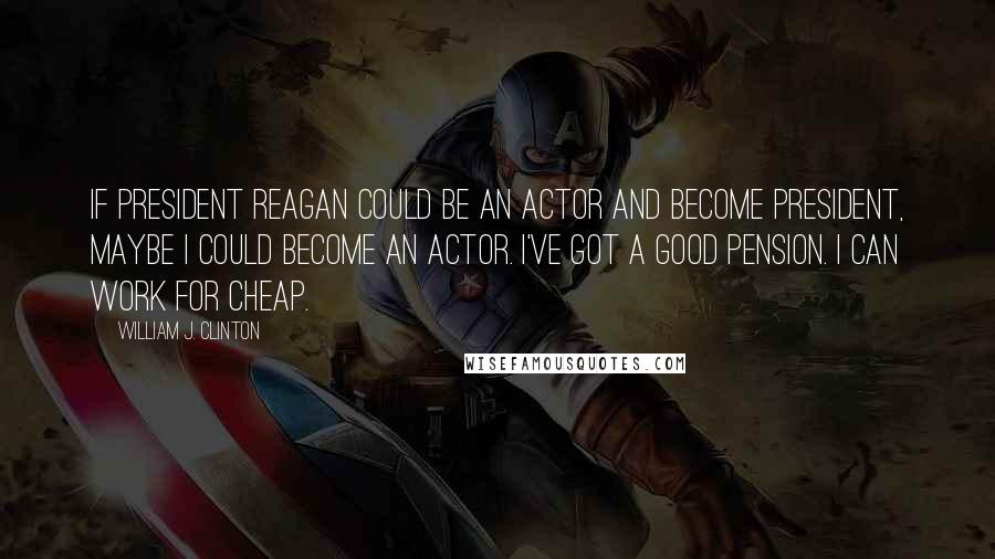 William J. Clinton Quotes: If President Reagan could be an actor and become president, maybe I could become an actor. I've got a good pension. I can work for cheap.