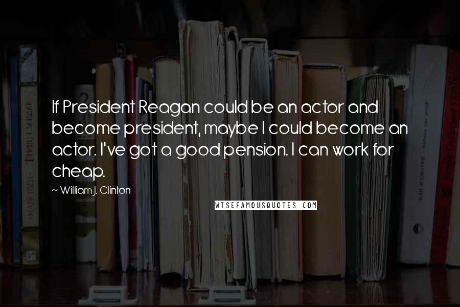 William J. Clinton Quotes: If President Reagan could be an actor and become president, maybe I could become an actor. I've got a good pension. I can work for cheap.