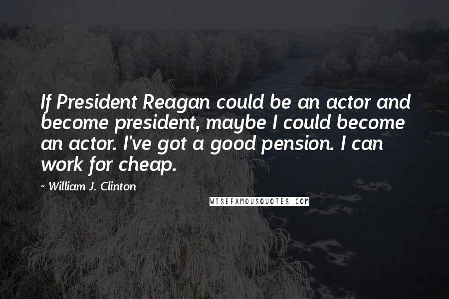 William J. Clinton Quotes: If President Reagan could be an actor and become president, maybe I could become an actor. I've got a good pension. I can work for cheap.