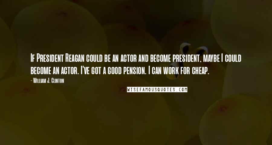 William J. Clinton Quotes: If President Reagan could be an actor and become president, maybe I could become an actor. I've got a good pension. I can work for cheap.