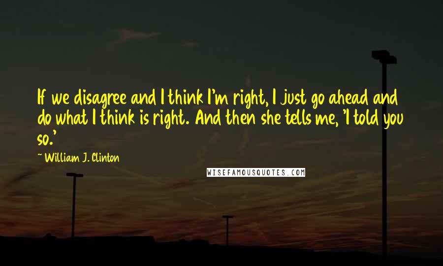 William J. Clinton Quotes: If we disagree and I think I'm right, I just go ahead and do what I think is right. And then she tells me, 'I told you so.'