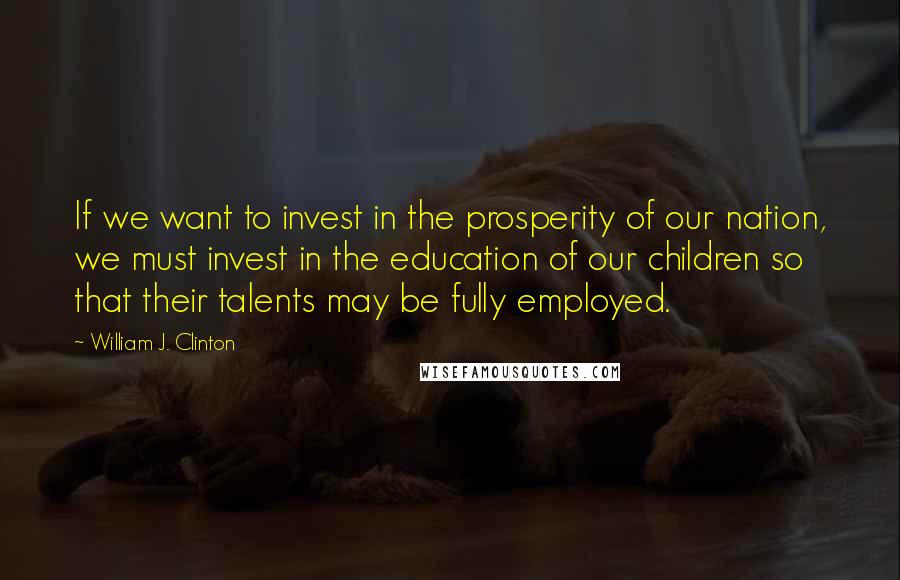 William J. Clinton Quotes: If we want to invest in the prosperity of our nation, we must invest in the education of our children so that their talents may be fully employed.