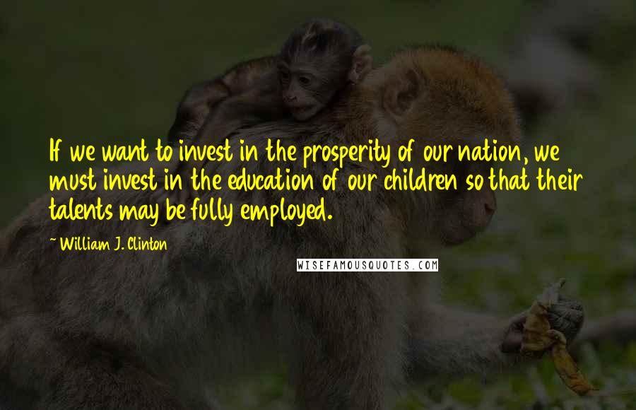 William J. Clinton Quotes: If we want to invest in the prosperity of our nation, we must invest in the education of our children so that their talents may be fully employed.