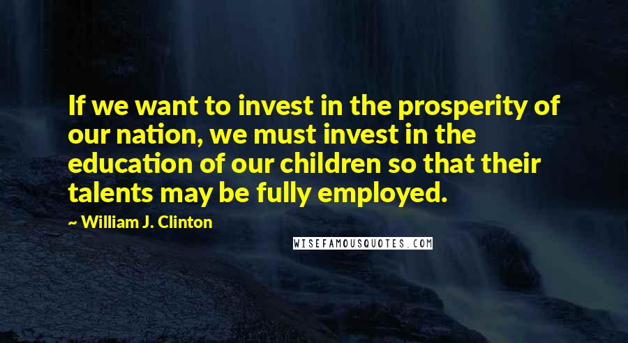 William J. Clinton Quotes: If we want to invest in the prosperity of our nation, we must invest in the education of our children so that their talents may be fully employed.