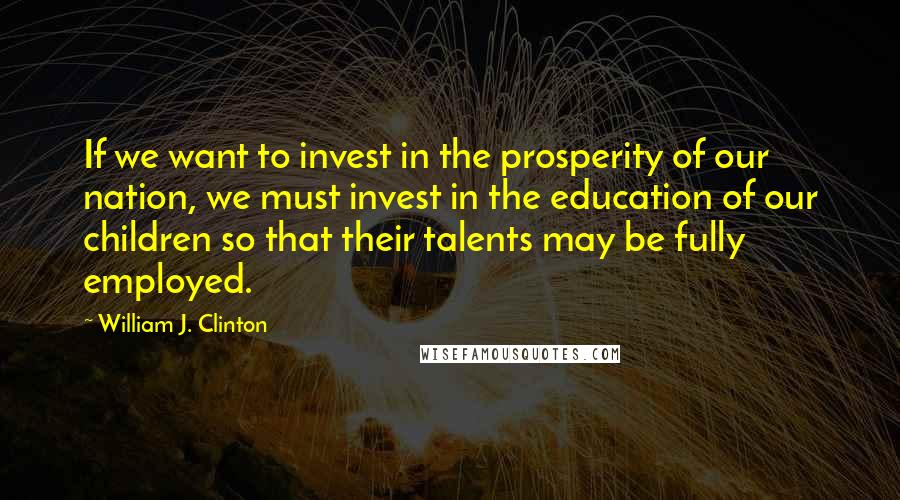William J. Clinton Quotes: If we want to invest in the prosperity of our nation, we must invest in the education of our children so that their talents may be fully employed.