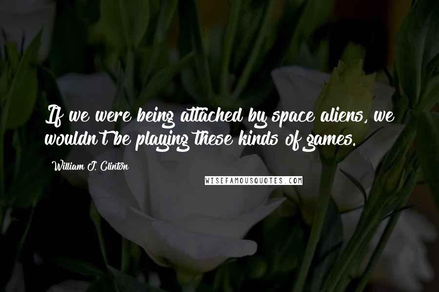 William J. Clinton Quotes: If we were being attached by space aliens, we wouldn't be playing these kinds of games.