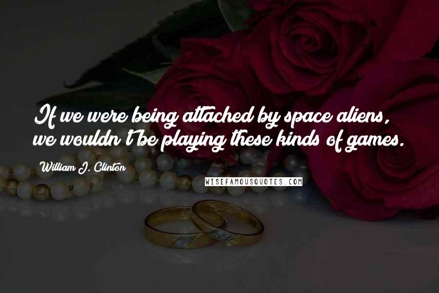 William J. Clinton Quotes: If we were being attached by space aliens, we wouldn't be playing these kinds of games.