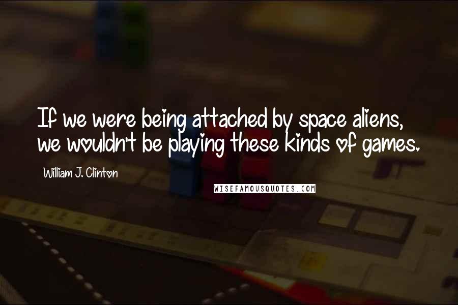 William J. Clinton Quotes: If we were being attached by space aliens, we wouldn't be playing these kinds of games.