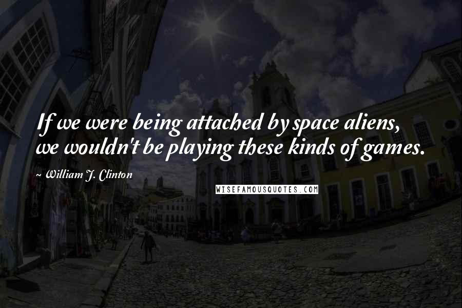 William J. Clinton Quotes: If we were being attached by space aliens, we wouldn't be playing these kinds of games.