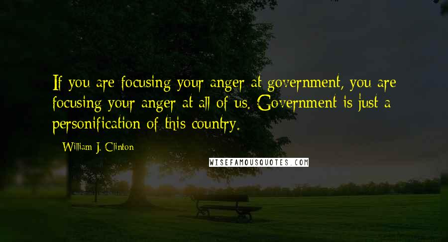 William J. Clinton Quotes: If you are focusing your anger at government, you are focusing your anger at all of us. Government is just a personification of this country.