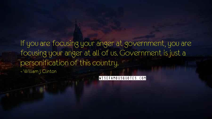 William J. Clinton Quotes: If you are focusing your anger at government, you are focusing your anger at all of us. Government is just a personification of this country.