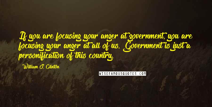 William J. Clinton Quotes: If you are focusing your anger at government, you are focusing your anger at all of us. Government is just a personification of this country.