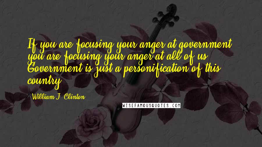 William J. Clinton Quotes: If you are focusing your anger at government, you are focusing your anger at all of us. Government is just a personification of this country.