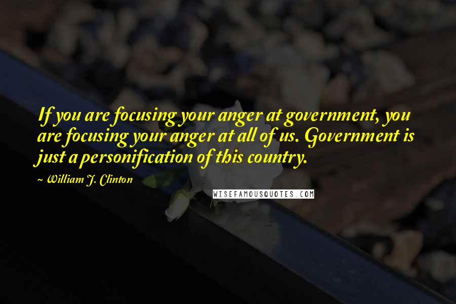 William J. Clinton Quotes: If you are focusing your anger at government, you are focusing your anger at all of us. Government is just a personification of this country.