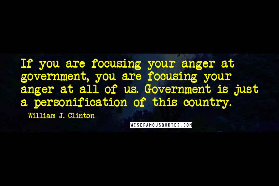 William J. Clinton Quotes: If you are focusing your anger at government, you are focusing your anger at all of us. Government is just a personification of this country.