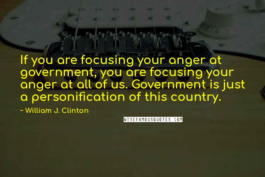 William J. Clinton Quotes: If you are focusing your anger at government, you are focusing your anger at all of us. Government is just a personification of this country.