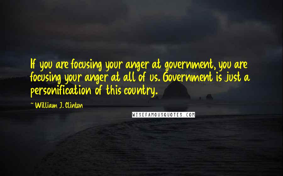 William J. Clinton Quotes: If you are focusing your anger at government, you are focusing your anger at all of us. Government is just a personification of this country.