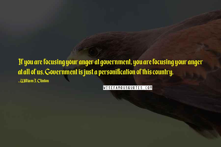 William J. Clinton Quotes: If you are focusing your anger at government, you are focusing your anger at all of us. Government is just a personification of this country.