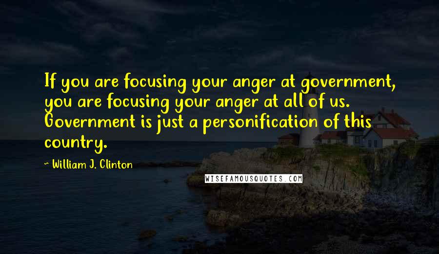 William J. Clinton Quotes: If you are focusing your anger at government, you are focusing your anger at all of us. Government is just a personification of this country.