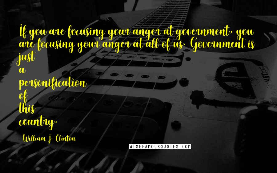 William J. Clinton Quotes: If you are focusing your anger at government, you are focusing your anger at all of us. Government is just a personification of this country.