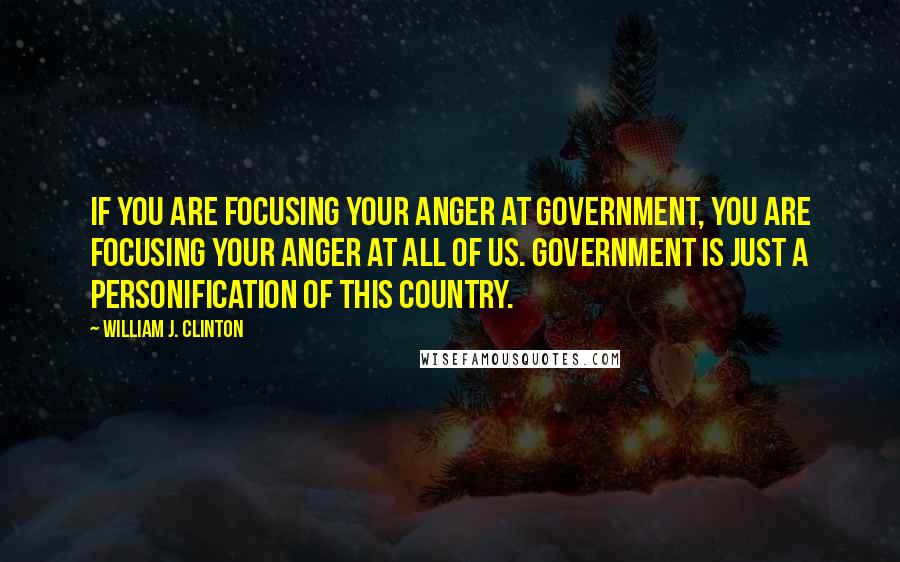 William J. Clinton Quotes: If you are focusing your anger at government, you are focusing your anger at all of us. Government is just a personification of this country.