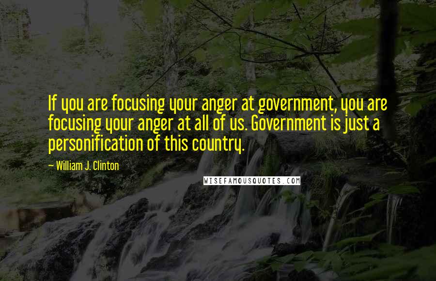 William J. Clinton Quotes: If you are focusing your anger at government, you are focusing your anger at all of us. Government is just a personification of this country.