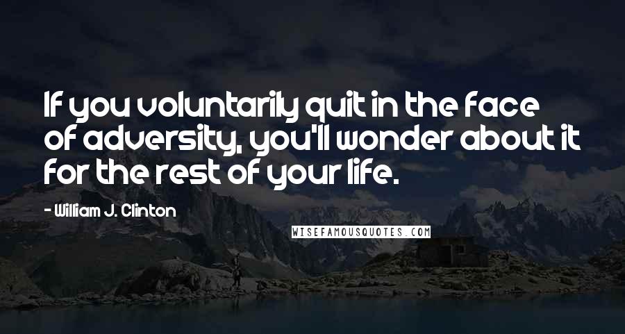 William J. Clinton Quotes: If you voluntarily quit in the face of adversity, you'll wonder about it for the rest of your life.