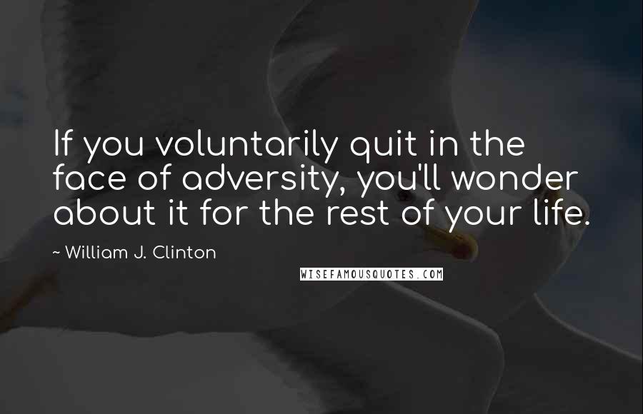 William J. Clinton Quotes: If you voluntarily quit in the face of adversity, you'll wonder about it for the rest of your life.