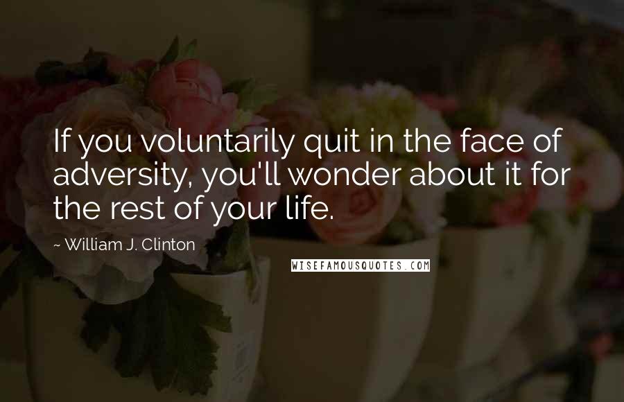 William J. Clinton Quotes: If you voluntarily quit in the face of adversity, you'll wonder about it for the rest of your life.