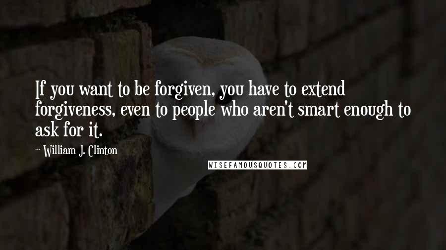 William J. Clinton Quotes: If you want to be forgiven, you have to extend forgiveness, even to people who aren't smart enough to ask for it.