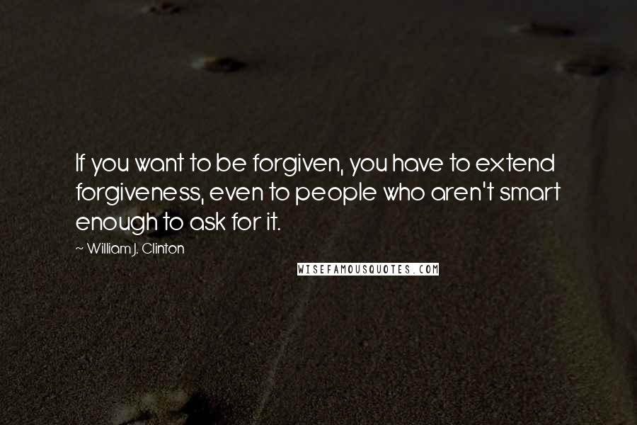 William J. Clinton Quotes: If you want to be forgiven, you have to extend forgiveness, even to people who aren't smart enough to ask for it.