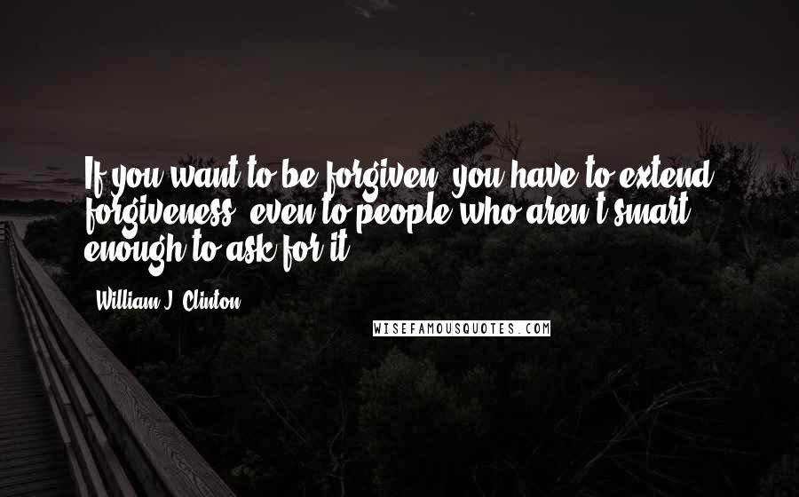 William J. Clinton Quotes: If you want to be forgiven, you have to extend forgiveness, even to people who aren't smart enough to ask for it.