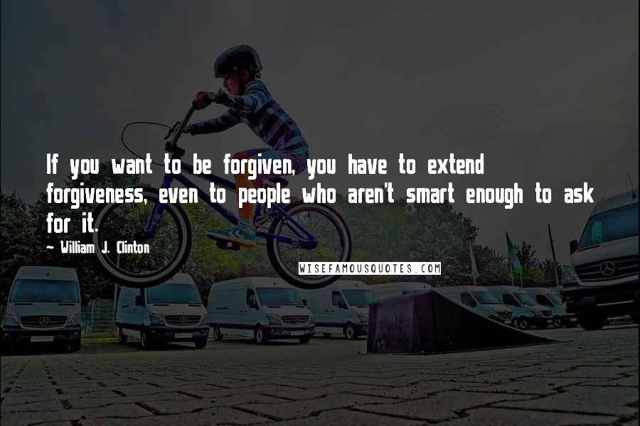 William J. Clinton Quotes: If you want to be forgiven, you have to extend forgiveness, even to people who aren't smart enough to ask for it.