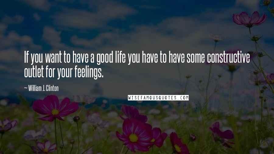 William J. Clinton Quotes: If you want to have a good life you have to have some constructive outlet for your feelings.