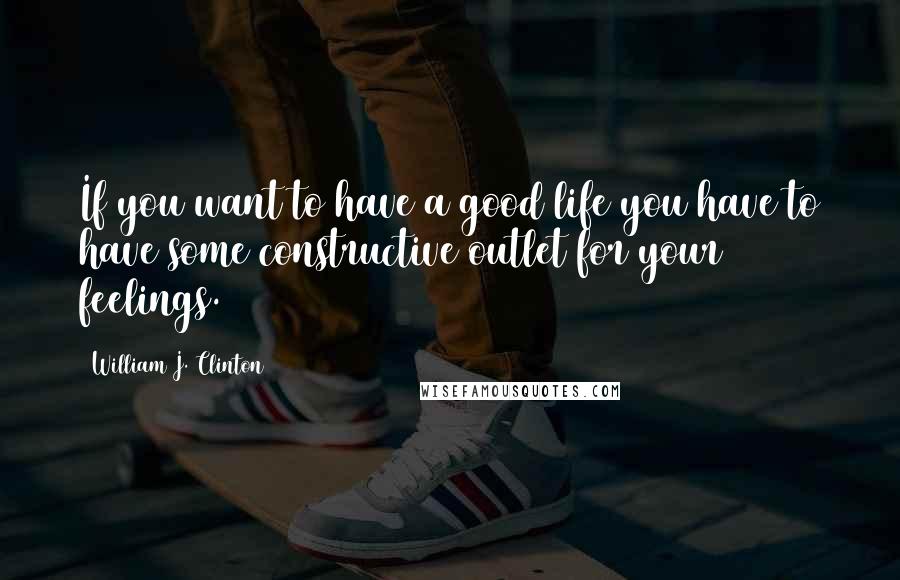 William J. Clinton Quotes: If you want to have a good life you have to have some constructive outlet for your feelings.