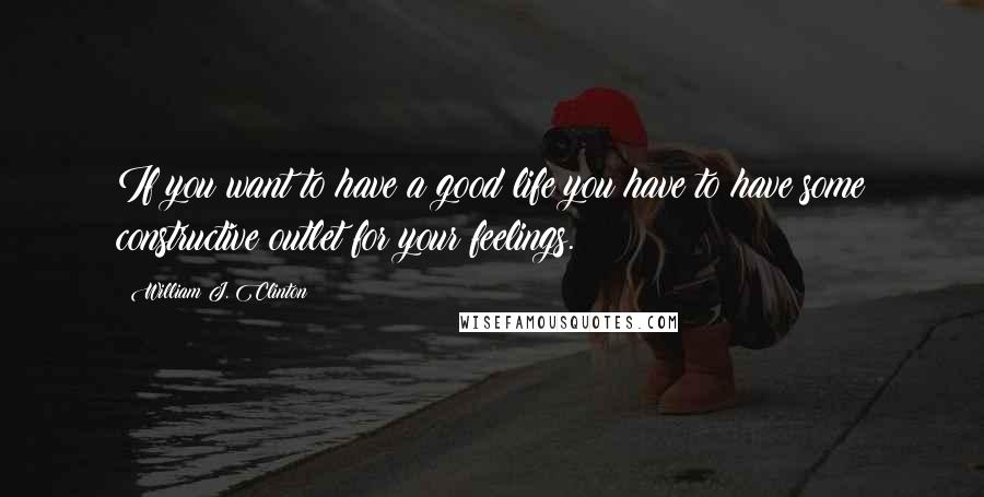 William J. Clinton Quotes: If you want to have a good life you have to have some constructive outlet for your feelings.