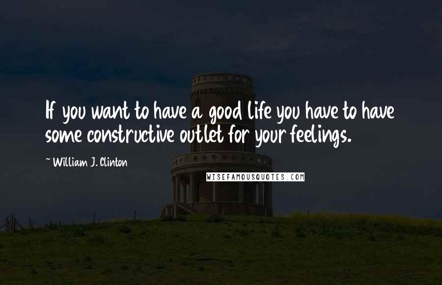 William J. Clinton Quotes: If you want to have a good life you have to have some constructive outlet for your feelings.